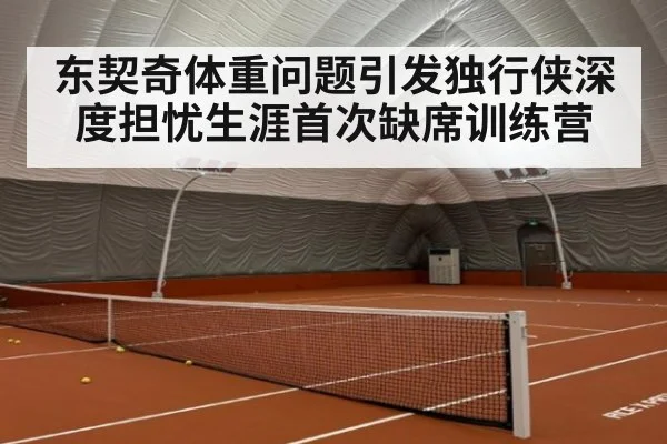 东契奇体重问题引发独行侠深度担忧生涯首次缺席训练营